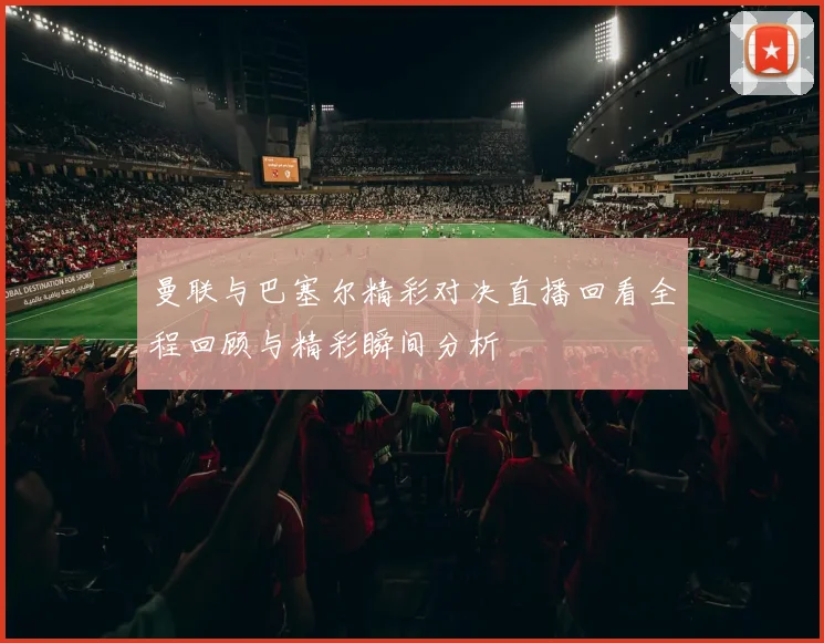 曼联与巴塞尔精彩对决直播回看全程回顾与精彩瞬间分析