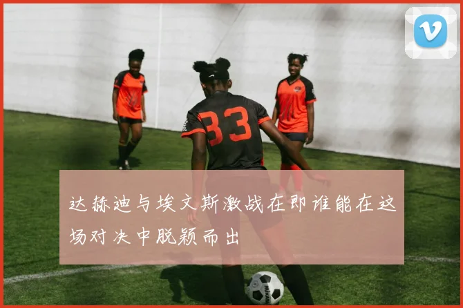 达赫迪与埃文斯激战在即谁能在这场对决中脱颖而出