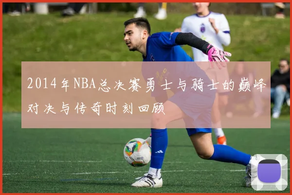 2014年NBA总决赛勇士与骑士的巅峰对决与传奇时刻回顾