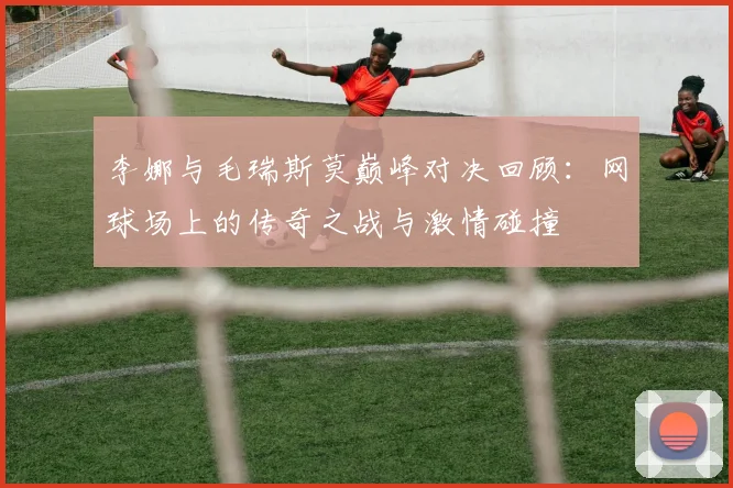 李娜与毛瑞斯莫巅峰对决回顾：网球场上的传奇之战与激情碰撞