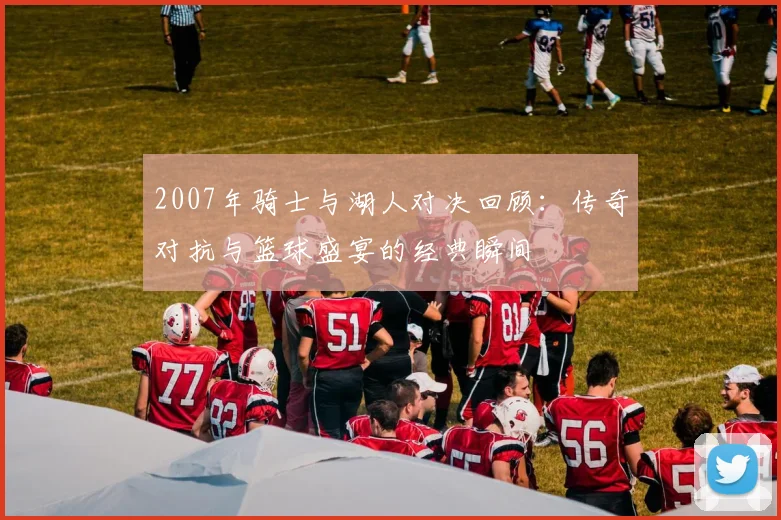 2007年骑士与湖人对决回顾：传奇对抗与篮球盛宴的经典瞬间