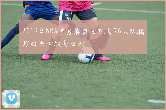 2019年NBA季后赛爵士队与76人队精彩对决回顾与分析