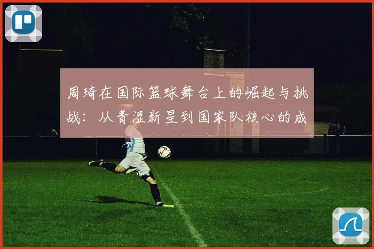周琦在国际篮球舞台上的崛起与挑战：从青涩新星到国家队核心的成长之路
